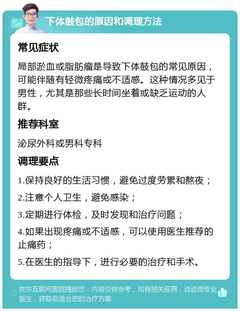 下体鼓包的原因和调理方法 常见症状 局部淤血或脂肪瘤是导致下体鼓包的常见原因，可能伴随有轻微疼痛或不适感。这种情况多见于男性，尤其是那些长时间坐着或缺乏运动的人群。 推荐科室 泌尿外科或男科专科 调理要点 1.保持良好的生活习惯，避免过度劳累和熬夜； 2.注意个人卫生，避免感染； 3.定期进行体检，及时发现和治疗问题； 4.如果出现疼痛或不适感，可以使用医生推荐的止痛药； 5.在医生的指导下，进行必要的治疗和手术。