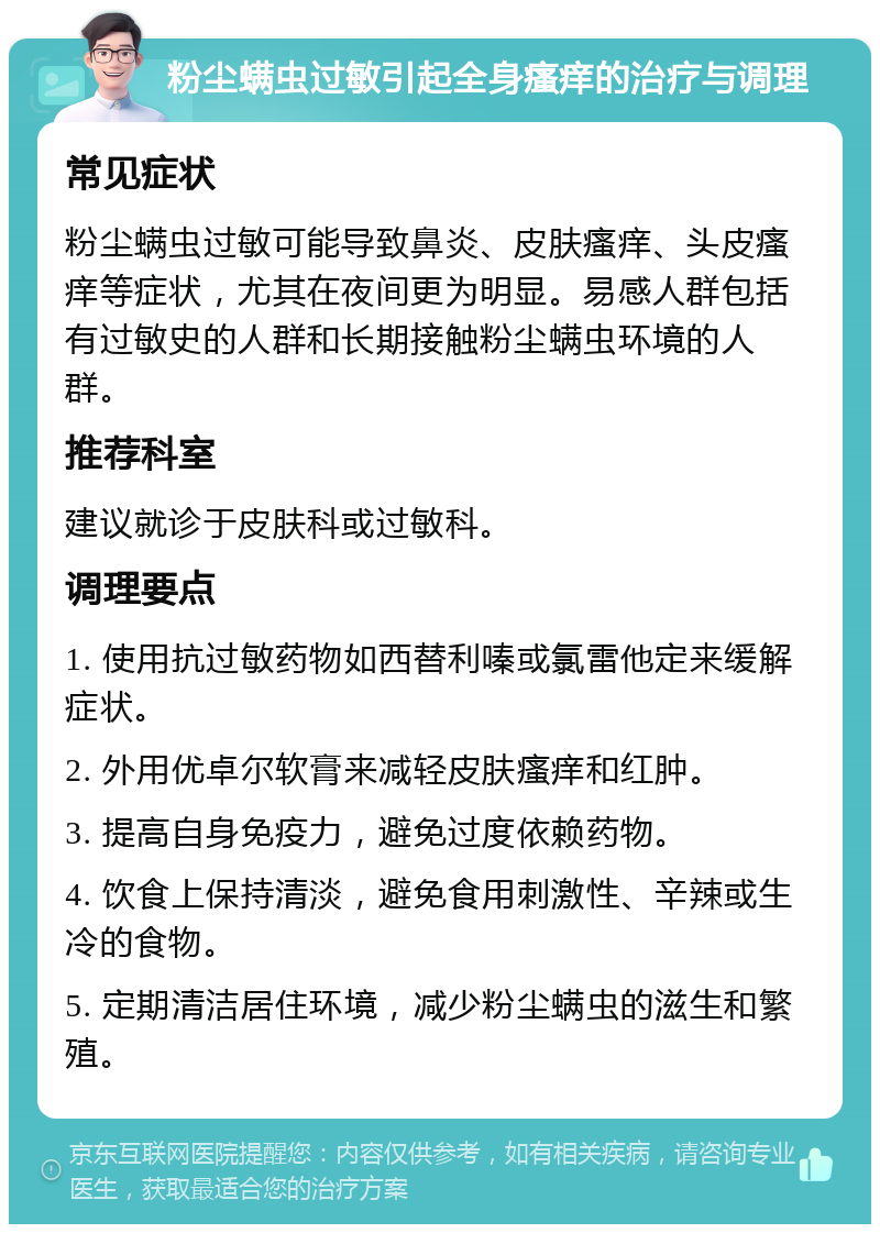 粉尘螨虫过敏引起全身瘙痒的治疗与调理 常见症状 粉尘螨虫过敏可能导致鼻炎、皮肤瘙痒、头皮瘙痒等症状，尤其在夜间更为明显。易感人群包括有过敏史的人群和长期接触粉尘螨虫环境的人群。 推荐科室 建议就诊于皮肤科或过敏科。 调理要点 1. 使用抗过敏药物如西替利嗪或氯雷他定来缓解症状。 2. 外用优卓尔软膏来减轻皮肤瘙痒和红肿。 3. 提高自身免疫力，避免过度依赖药物。 4. 饮食上保持清淡，避免食用刺激性、辛辣或生冷的食物。 5. 定期清洁居住环境，减少粉尘螨虫的滋生和繁殖。