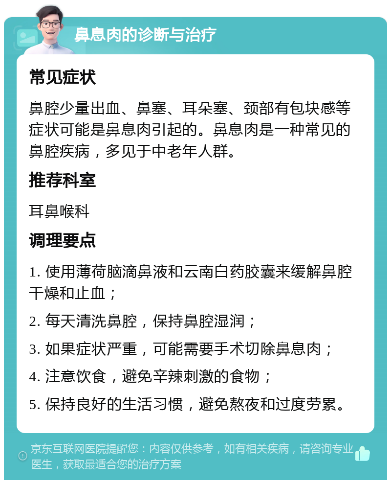 鼻息肉的诊断与治疗 常见症状 鼻腔少量出血、鼻塞、耳朵塞、颈部有包块感等症状可能是鼻息肉引起的。鼻息肉是一种常见的鼻腔疾病，多见于中老年人群。 推荐科室 耳鼻喉科 调理要点 1. 使用薄荷脑滴鼻液和云南白药胶囊来缓解鼻腔干燥和止血； 2. 每天清洗鼻腔，保持鼻腔湿润； 3. 如果症状严重，可能需要手术切除鼻息肉； 4. 注意饮食，避免辛辣刺激的食物； 5. 保持良好的生活习惯，避免熬夜和过度劳累。