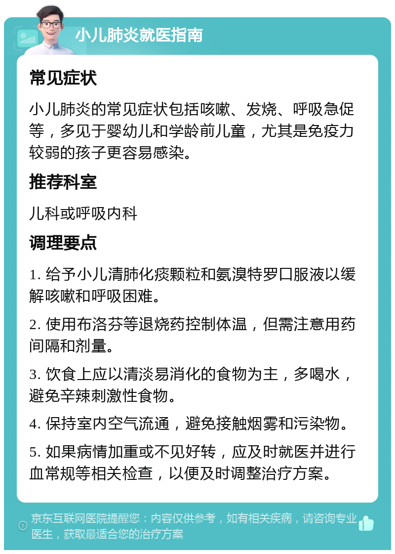 小儿肺炎就医指南 常见症状 小儿肺炎的常见症状包括咳嗽、发烧、呼吸急促等，多见于婴幼儿和学龄前儿童，尤其是免疫力较弱的孩子更容易感染。 推荐科室 儿科或呼吸内科 调理要点 1. 给予小儿清肺化痰颗粒和氨溴特罗口服液以缓解咳嗽和呼吸困难。 2. 使用布洛芬等退烧药控制体温，但需注意用药间隔和剂量。 3. 饮食上应以清淡易消化的食物为主，多喝水，避免辛辣刺激性食物。 4. 保持室内空气流通，避免接触烟雾和污染物。 5. 如果病情加重或不见好转，应及时就医并进行血常规等相关检查，以便及时调整治疗方案。