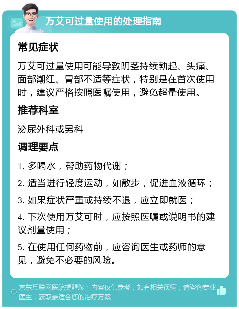 万艾可过量使用的处理指南 常见症状 万艾可过量使用可能导致阴茎持续勃起、头痛、面部潮红、胃部不适等症状，特别是在首次使用时，建议严格按照医嘱使用，避免超量使用。 推荐科室 泌尿外科或男科 调理要点 1. 多喝水，帮助药物代谢； 2. 适当进行轻度运动，如散步，促进血液循环； 3. 如果症状严重或持续不退，应立即就医； 4. 下次使用万艾可时，应按照医嘱或说明书的建议剂量使用； 5. 在使用任何药物前，应咨询医生或药师的意见，避免不必要的风险。