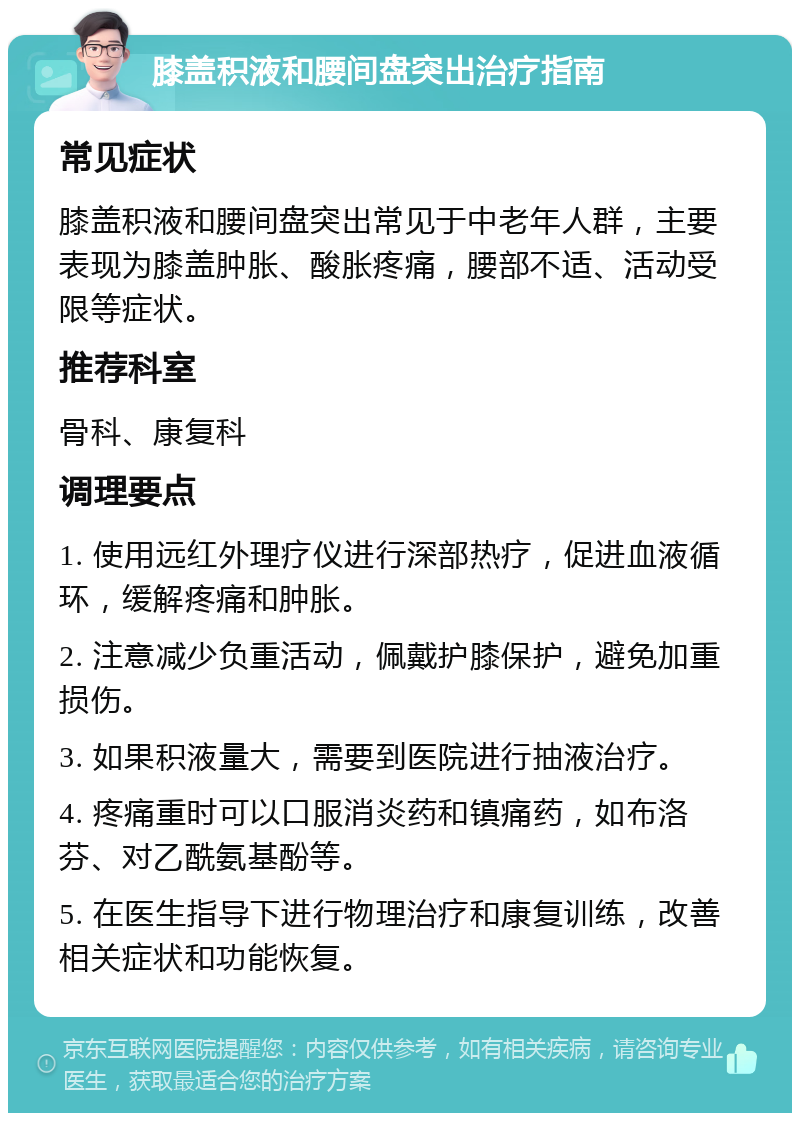 膝盖积液和腰间盘突出治疗指南 常见症状 膝盖积液和腰间盘突出常见于中老年人群，主要表现为膝盖肿胀、酸胀疼痛，腰部不适、活动受限等症状。 推荐科室 骨科、康复科 调理要点 1. 使用远红外理疗仪进行深部热疗，促进血液循环，缓解疼痛和肿胀。 2. 注意减少负重活动，佩戴护膝保护，避免加重损伤。 3. 如果积液量大，需要到医院进行抽液治疗。 4. 疼痛重时可以口服消炎药和镇痛药，如布洛芬、对乙酰氨基酚等。 5. 在医生指导下进行物理治疗和康复训练，改善相关症状和功能恢复。