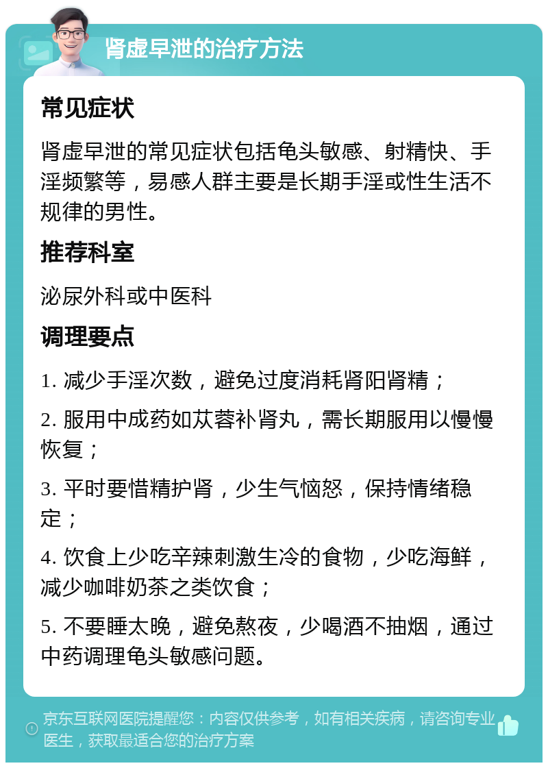 肾虚早泄的治疗方法 常见症状 肾虚早泄的常见症状包括龟头敏感、射精快、手淫频繁等，易感人群主要是长期手淫或性生活不规律的男性。 推荐科室 泌尿外科或中医科 调理要点 1. 减少手淫次数，避免过度消耗肾阳肾精； 2. 服用中成药如苁蓉补肾丸，需长期服用以慢慢恢复； 3. 平时要惜精护肾，少生气恼怒，保持情绪稳定； 4. 饮食上少吃辛辣刺激生冷的食物，少吃海鲜，减少咖啡奶茶之类饮食； 5. 不要睡太晚，避免熬夜，少喝酒不抽烟，通过中药调理龟头敏感问题。