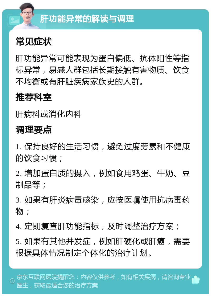 肝功能异常的解读与调理 常见症状 肝功能异常可能表现为蛋白偏低、抗体阳性等指标异常，易感人群包括长期接触有害物质、饮食不均衡或有肝脏疾病家族史的人群。 推荐科室 肝病科或消化内科 调理要点 1. 保持良好的生活习惯，避免过度劳累和不健康的饮食习惯； 2. 增加蛋白质的摄入，例如食用鸡蛋、牛奶、豆制品等； 3. 如果有肝炎病毒感染，应按医嘱使用抗病毒药物； 4. 定期复查肝功能指标，及时调整治疗方案； 5. 如果有其他并发症，例如肝硬化或肝癌，需要根据具体情况制定个体化的治疗计划。