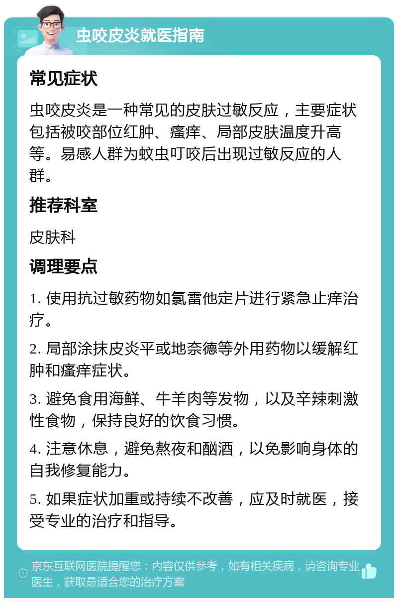 虫咬皮炎就医指南 常见症状 虫咬皮炎是一种常见的皮肤过敏反应，主要症状包括被咬部位红肿、瘙痒、局部皮肤温度升高等。易感人群为蚊虫叮咬后出现过敏反应的人群。 推荐科室 皮肤科 调理要点 1. 使用抗过敏药物如氯雷他定片进行紧急止痒治疗。 2. 局部涂抹皮炎平或地奈德等外用药物以缓解红肿和瘙痒症状。 3. 避免食用海鲜、牛羊肉等发物，以及辛辣刺激性食物，保持良好的饮食习惯。 4. 注意休息，避免熬夜和酗酒，以免影响身体的自我修复能力。 5. 如果症状加重或持续不改善，应及时就医，接受专业的治疗和指导。