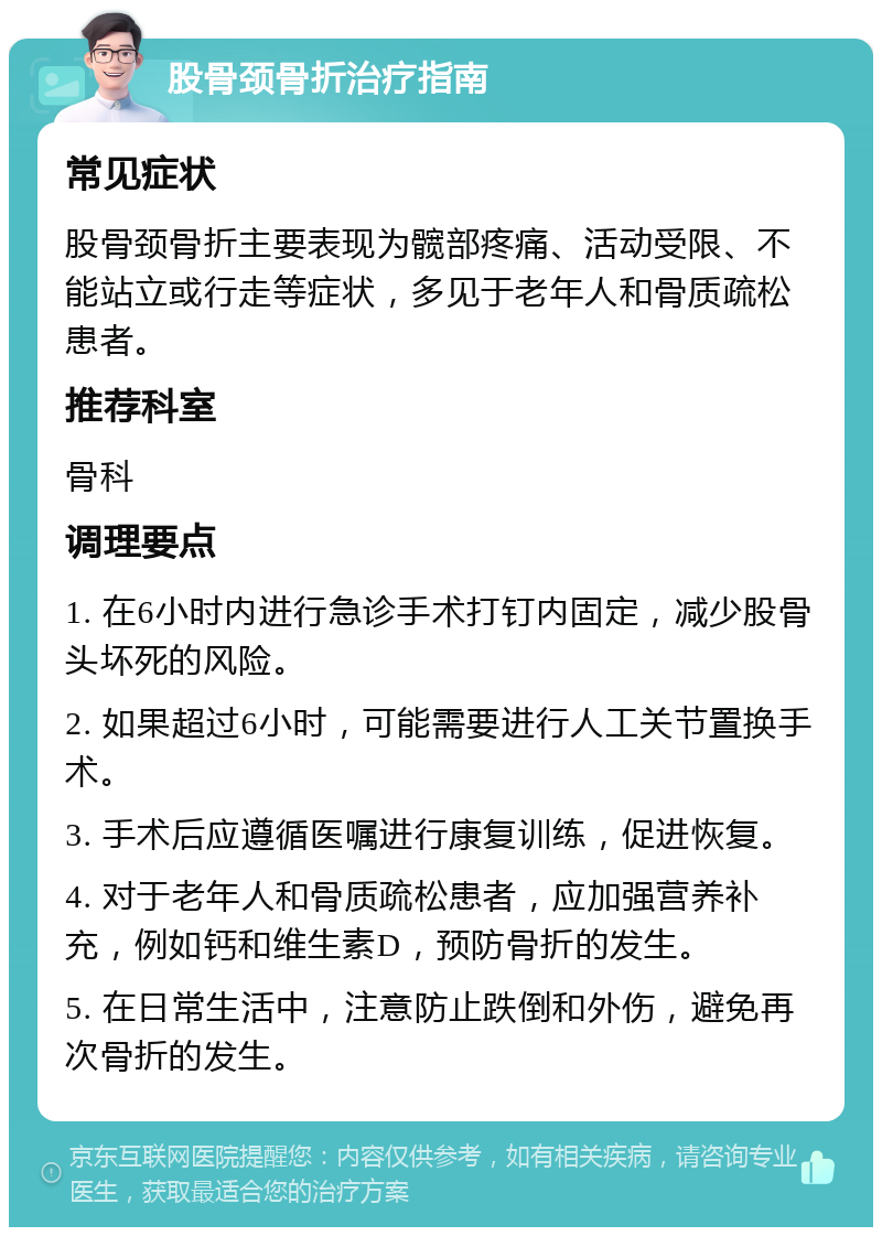 股骨颈骨折治疗指南 常见症状 股骨颈骨折主要表现为髋部疼痛、活动受限、不能站立或行走等症状，多见于老年人和骨质疏松患者。 推荐科室 骨科 调理要点 1. 在6小时内进行急诊手术打钉内固定，减少股骨头坏死的风险。 2. 如果超过6小时，可能需要进行人工关节置换手术。 3. 手术后应遵循医嘱进行康复训练，促进恢复。 4. 对于老年人和骨质疏松患者，应加强营养补充，例如钙和维生素D，预防骨折的发生。 5. 在日常生活中，注意防止跌倒和外伤，避免再次骨折的发生。