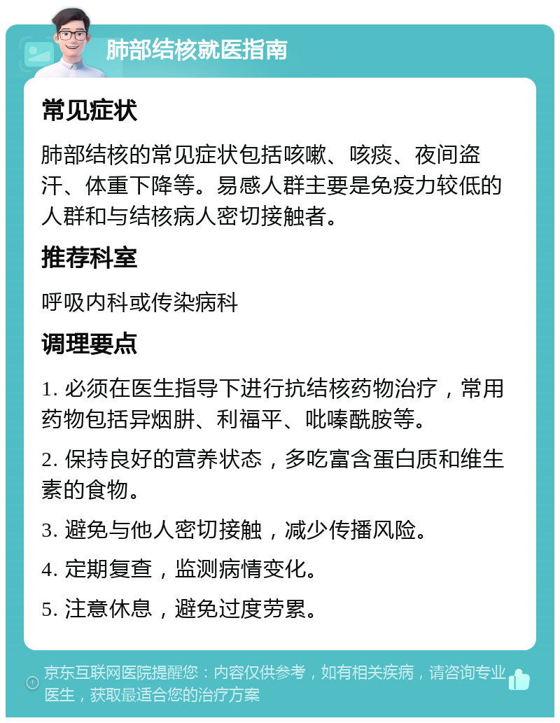 肺部结核就医指南 常见症状 肺部结核的常见症状包括咳嗽、咳痰、夜间盗汗、体重下降等。易感人群主要是免疫力较低的人群和与结核病人密切接触者。 推荐科室 呼吸内科或传染病科 调理要点 1. 必须在医生指导下进行抗结核药物治疗，常用药物包括异烟肼、利福平、吡嗪酰胺等。 2. 保持良好的营养状态，多吃富含蛋白质和维生素的食物。 3. 避免与他人密切接触，减少传播风险。 4. 定期复查，监测病情变化。 5. 注意休息，避免过度劳累。