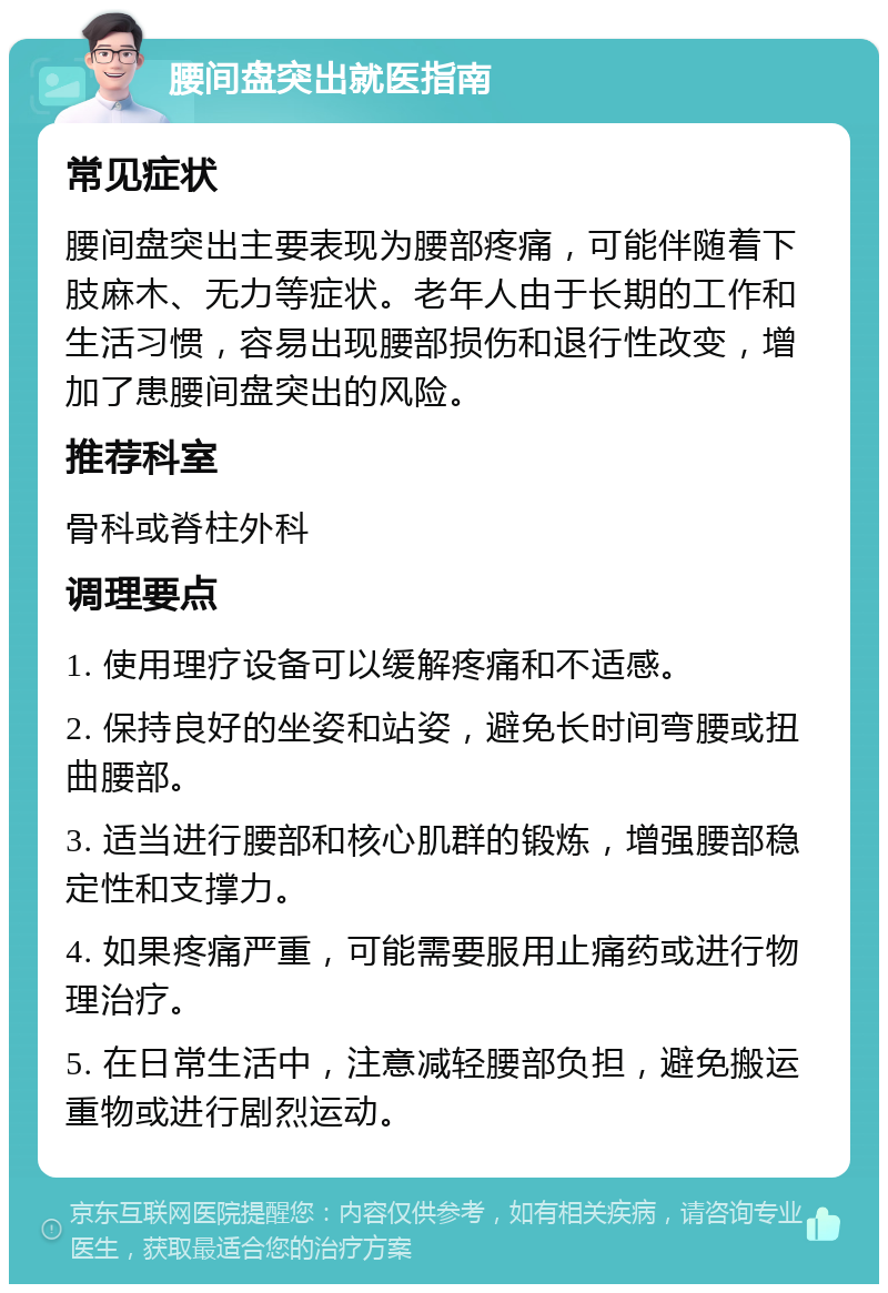 腰间盘突出就医指南 常见症状 腰间盘突出主要表现为腰部疼痛，可能伴随着下肢麻木、无力等症状。老年人由于长期的工作和生活习惯，容易出现腰部损伤和退行性改变，增加了患腰间盘突出的风险。 推荐科室 骨科或脊柱外科 调理要点 1. 使用理疗设备可以缓解疼痛和不适感。 2. 保持良好的坐姿和站姿，避免长时间弯腰或扭曲腰部。 3. 适当进行腰部和核心肌群的锻炼，增强腰部稳定性和支撑力。 4. 如果疼痛严重，可能需要服用止痛药或进行物理治疗。 5. 在日常生活中，注意减轻腰部负担，避免搬运重物或进行剧烈运动。