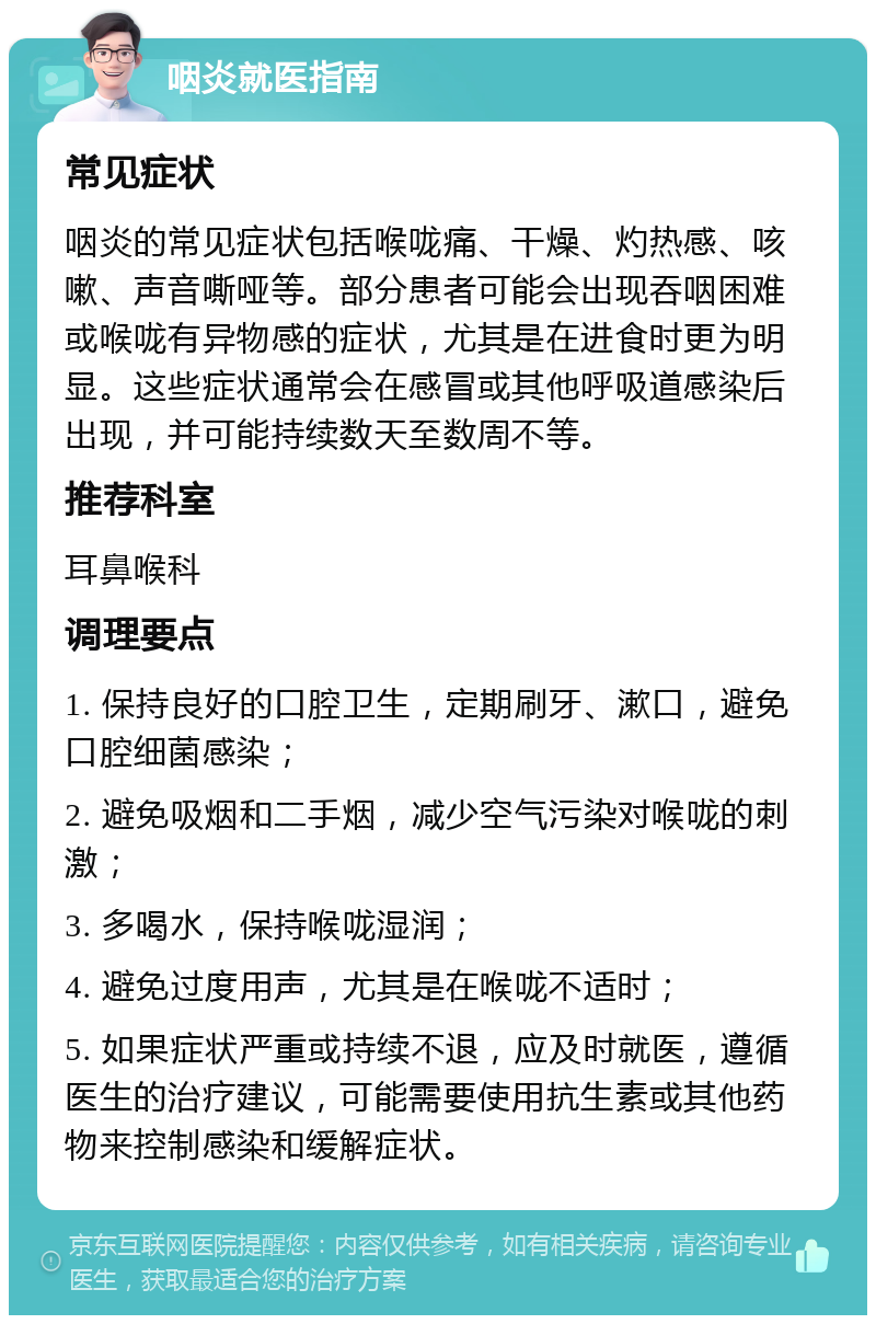 咽炎就医指南 常见症状 咽炎的常见症状包括喉咙痛、干燥、灼热感、咳嗽、声音嘶哑等。部分患者可能会出现吞咽困难或喉咙有异物感的症状，尤其是在进食时更为明显。这些症状通常会在感冒或其他呼吸道感染后出现，并可能持续数天至数周不等。 推荐科室 耳鼻喉科 调理要点 1. 保持良好的口腔卫生，定期刷牙、漱口，避免口腔细菌感染； 2. 避免吸烟和二手烟，减少空气污染对喉咙的刺激； 3. 多喝水，保持喉咙湿润； 4. 避免过度用声，尤其是在喉咙不适时； 5. 如果症状严重或持续不退，应及时就医，遵循医生的治疗建议，可能需要使用抗生素或其他药物来控制感染和缓解症状。