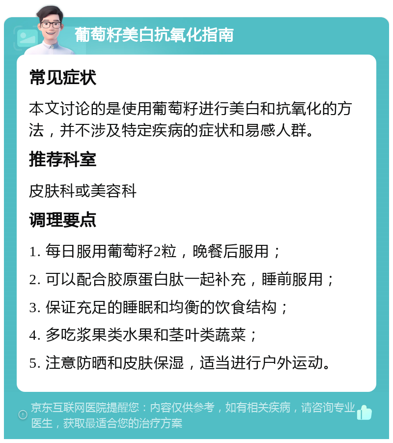 葡萄籽美白抗氧化指南 常见症状 本文讨论的是使用葡萄籽进行美白和抗氧化的方法，并不涉及特定疾病的症状和易感人群。 推荐科室 皮肤科或美容科 调理要点 1. 每日服用葡萄籽2粒，晚餐后服用； 2. 可以配合胶原蛋白肽一起补充，睡前服用； 3. 保证充足的睡眠和均衡的饮食结构； 4. 多吃浆果类水果和茎叶类蔬菜； 5. 注意防晒和皮肤保湿，适当进行户外运动。