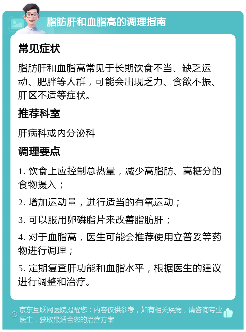 脂肪肝和血脂高的调理指南 常见症状 脂肪肝和血脂高常见于长期饮食不当、缺乏运动、肥胖等人群，可能会出现乏力、食欲不振、肝区不适等症状。 推荐科室 肝病科或内分泌科 调理要点 1. 饮食上应控制总热量，减少高脂肪、高糖分的食物摄入； 2. 增加运动量，进行适当的有氧运动； 3. 可以服用卵磷脂片来改善脂肪肝； 4. 对于血脂高，医生可能会推荐使用立普妥等药物进行调理； 5. 定期复查肝功能和血脂水平，根据医生的建议进行调整和治疗。