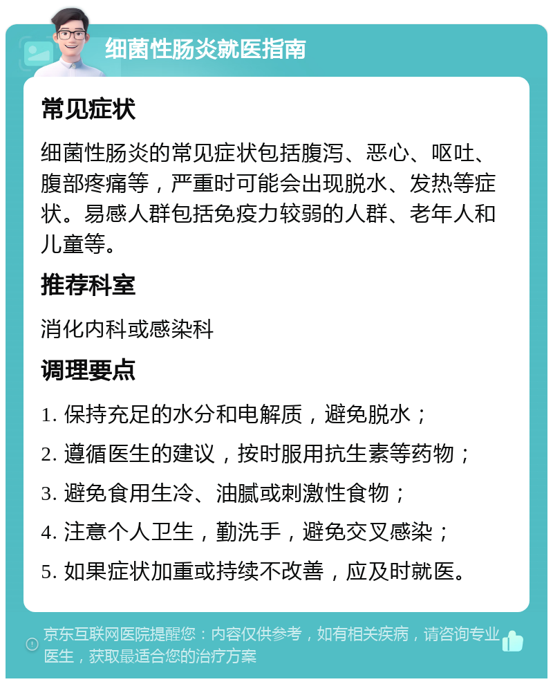 细菌性肠炎就医指南 常见症状 细菌性肠炎的常见症状包括腹泻、恶心、呕吐、腹部疼痛等，严重时可能会出现脱水、发热等症状。易感人群包括免疫力较弱的人群、老年人和儿童等。 推荐科室 消化内科或感染科 调理要点 1. 保持充足的水分和电解质，避免脱水； 2. 遵循医生的建议，按时服用抗生素等药物； 3. 避免食用生冷、油腻或刺激性食物； 4. 注意个人卫生，勤洗手，避免交叉感染； 5. 如果症状加重或持续不改善，应及时就医。