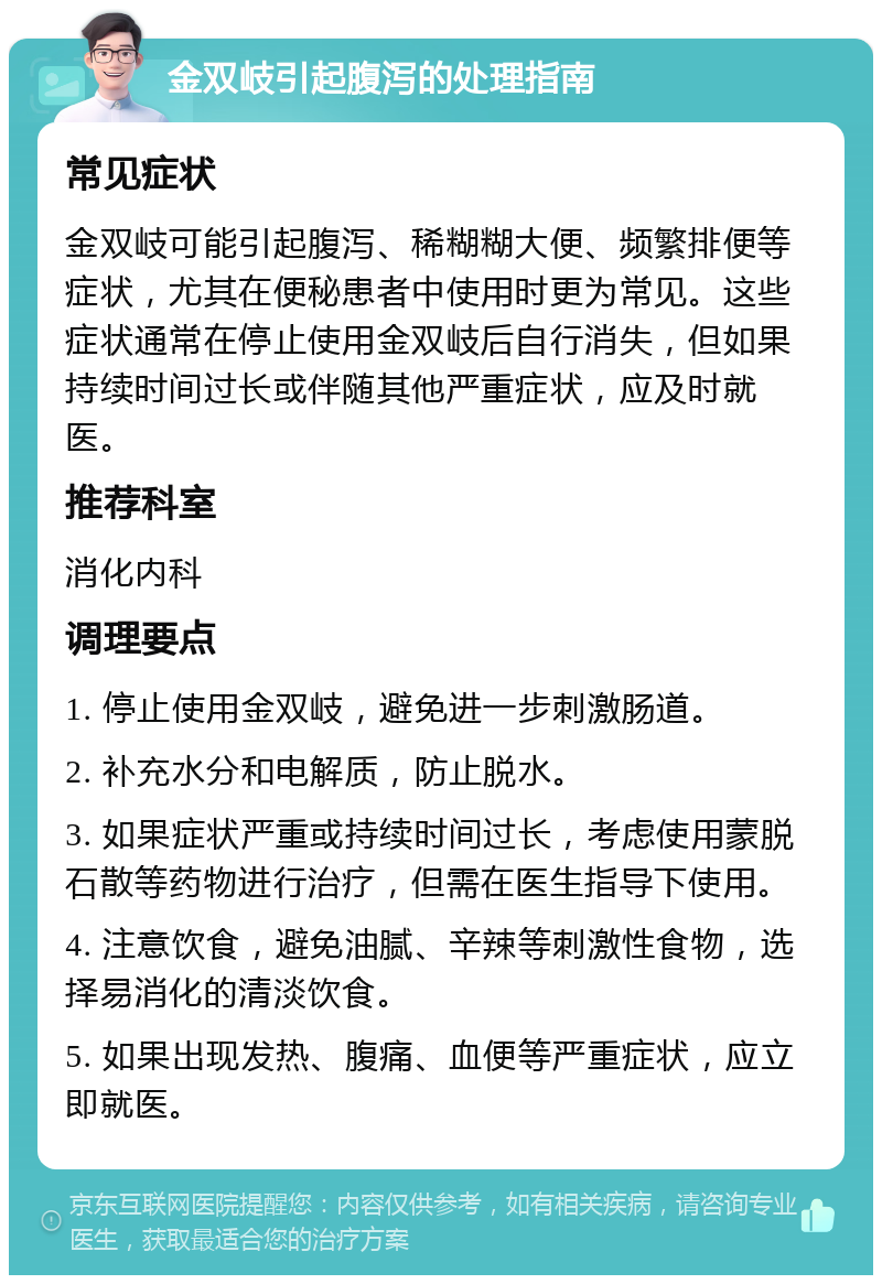 金双岐引起腹泻的处理指南 常见症状 金双岐可能引起腹泻、稀糊糊大便、频繁排便等症状，尤其在便秘患者中使用时更为常见。这些症状通常在停止使用金双岐后自行消失，但如果持续时间过长或伴随其他严重症状，应及时就医。 推荐科室 消化内科 调理要点 1. 停止使用金双岐，避免进一步刺激肠道。 2. 补充水分和电解质，防止脱水。 3. 如果症状严重或持续时间过长，考虑使用蒙脱石散等药物进行治疗，但需在医生指导下使用。 4. 注意饮食，避免油腻、辛辣等刺激性食物，选择易消化的清淡饮食。 5. 如果出现发热、腹痛、血便等严重症状，应立即就医。