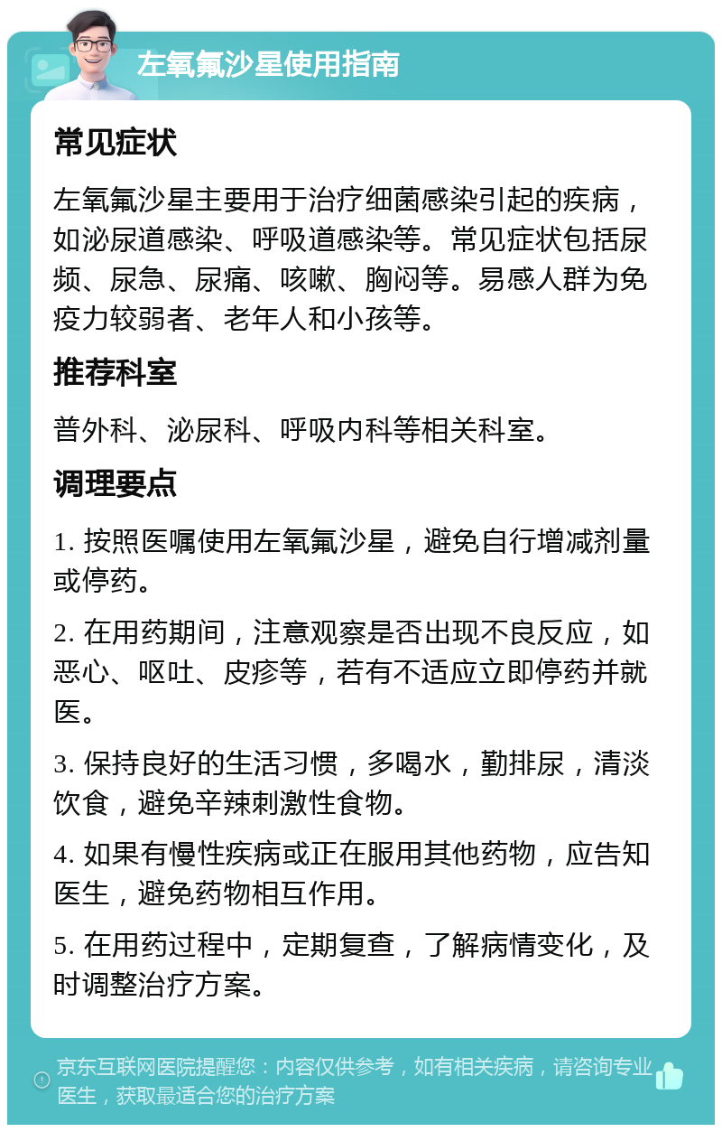 左氧氟沙星使用指南 常见症状 左氧氟沙星主要用于治疗细菌感染引起的疾病，如泌尿道感染、呼吸道感染等。常见症状包括尿频、尿急、尿痛、咳嗽、胸闷等。易感人群为免疫力较弱者、老年人和小孩等。 推荐科室 普外科、泌尿科、呼吸内科等相关科室。 调理要点 1. 按照医嘱使用左氧氟沙星，避免自行增减剂量或停药。 2. 在用药期间，注意观察是否出现不良反应，如恶心、呕吐、皮疹等，若有不适应立即停药并就医。 3. 保持良好的生活习惯，多喝水，勤排尿，清淡饮食，避免辛辣刺激性食物。 4. 如果有慢性疾病或正在服用其他药物，应告知医生，避免药物相互作用。 5. 在用药过程中，定期复查，了解病情变化，及时调整治疗方案。