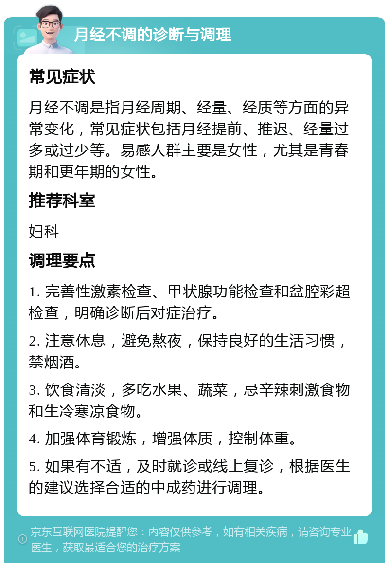 月经不调的诊断与调理 常见症状 月经不调是指月经周期、经量、经质等方面的异常变化，常见症状包括月经提前、推迟、经量过多或过少等。易感人群主要是女性，尤其是青春期和更年期的女性。 推荐科室 妇科 调理要点 1. 完善性激素检查、甲状腺功能检查和盆腔彩超检查，明确诊断后对症治疗。 2. 注意休息，避免熬夜，保持良好的生活习惯，禁烟酒。 3. 饮食清淡，多吃水果、蔬菜，忌辛辣刺激食物和生冷寒凉食物。 4. 加强体育锻炼，增强体质，控制体重。 5. 如果有不适，及时就诊或线上复诊，根据医生的建议选择合适的中成药进行调理。