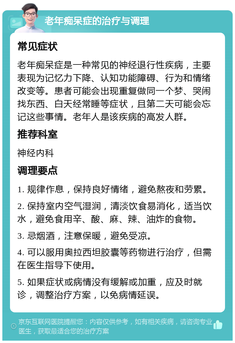 老年痴呆症的治疗与调理 常见症状 老年痴呆症是一种常见的神经退行性疾病，主要表现为记忆力下降、认知功能障碍、行为和情绪改变等。患者可能会出现重复做同一个梦、哭闹找东西、白天经常睡等症状，且第二天可能会忘记这些事情。老年人是该疾病的高发人群。 推荐科室 神经内科 调理要点 1. 规律作息，保持良好情绪，避免熬夜和劳累。 2. 保持室内空气湿润，清淡饮食易消化，适当饮水，避免食用辛、酸、麻、辣、油炸的食物。 3. 忌烟酒，注意保暖，避免受凉。 4. 可以服用奥拉西坦胶囊等药物进行治疗，但需在医生指导下使用。 5. 如果症状或病情没有缓解或加重，应及时就诊，调整治疗方案，以免病情延误。