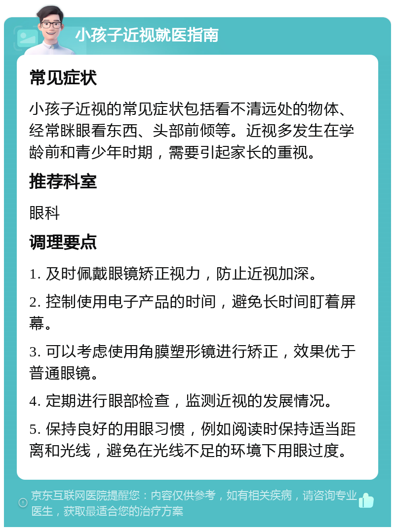 小孩子近视就医指南 常见症状 小孩子近视的常见症状包括看不清远处的物体、经常眯眼看东西、头部前倾等。近视多发生在学龄前和青少年时期，需要引起家长的重视。 推荐科室 眼科 调理要点 1. 及时佩戴眼镜矫正视力，防止近视加深。 2. 控制使用电子产品的时间，避免长时间盯着屏幕。 3. 可以考虑使用角膜塑形镜进行矫正，效果优于普通眼镜。 4. 定期进行眼部检查，监测近视的发展情况。 5. 保持良好的用眼习惯，例如阅读时保持适当距离和光线，避免在光线不足的环境下用眼过度。