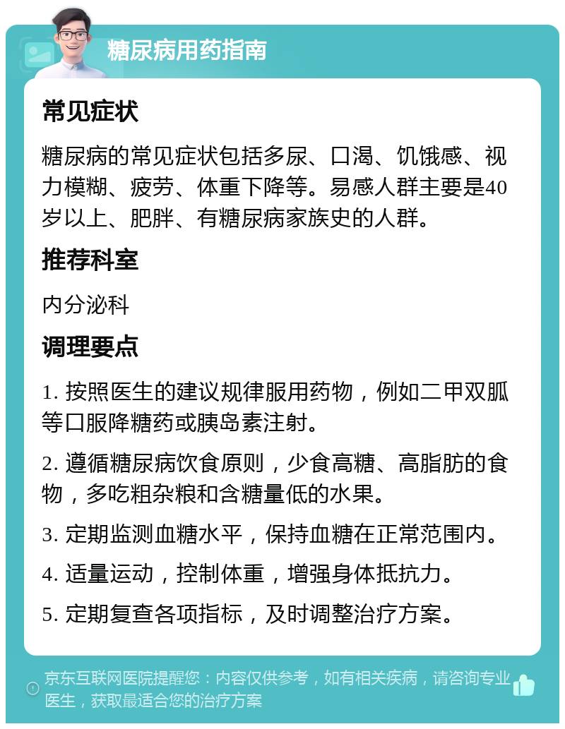 糖尿病用药指南 常见症状 糖尿病的常见症状包括多尿、口渴、饥饿感、视力模糊、疲劳、体重下降等。易感人群主要是40岁以上、肥胖、有糖尿病家族史的人群。 推荐科室 内分泌科 调理要点 1. 按照医生的建议规律服用药物，例如二甲双胍等口服降糖药或胰岛素注射。 2. 遵循糖尿病饮食原则，少食高糖、高脂肪的食物，多吃粗杂粮和含糖量低的水果。 3. 定期监测血糖水平，保持血糖在正常范围内。 4. 适量运动，控制体重，增强身体抵抗力。 5. 定期复查各项指标，及时调整治疗方案。