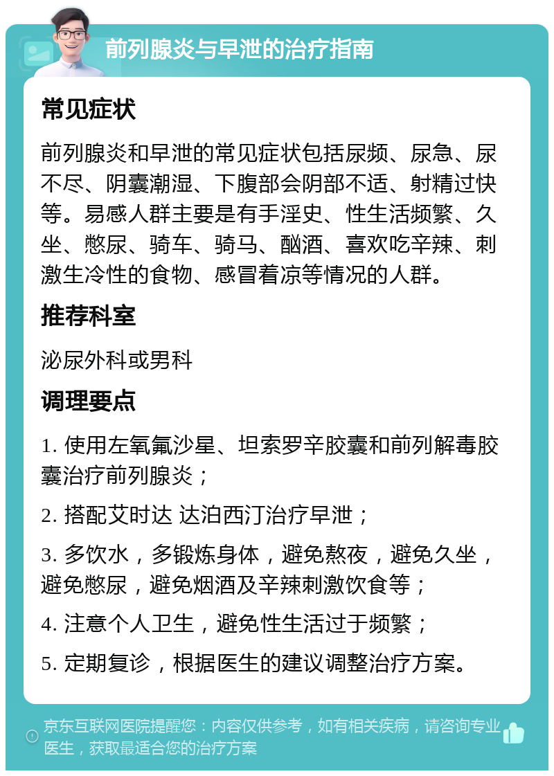 前列腺炎与早泄的治疗指南 常见症状 前列腺炎和早泄的常见症状包括尿频、尿急、尿不尽、阴囊潮湿、下腹部会阴部不适、射精过快等。易感人群主要是有手淫史、性生活频繁、久坐、憋尿、骑车、骑马、酗酒、喜欢吃辛辣、刺激生冷性的食物、感冒着凉等情况的人群。 推荐科室 泌尿外科或男科 调理要点 1. 使用左氧氟沙星、坦索罗辛胶囊和前列解毒胶囊治疗前列腺炎； 2. 搭配艾时达 达泊西汀治疗早泄； 3. 多饮水，多锻炼身体，避免熬夜，避免久坐，避免憋尿，避免烟酒及辛辣刺激饮食等； 4. 注意个人卫生，避免性生活过于频繁； 5. 定期复诊，根据医生的建议调整治疗方案。