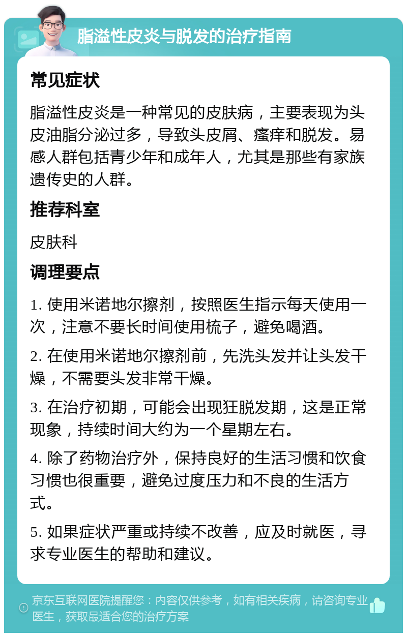 脂溢性皮炎与脱发的治疗指南 常见症状 脂溢性皮炎是一种常见的皮肤病，主要表现为头皮油脂分泌过多，导致头皮屑、瘙痒和脱发。易感人群包括青少年和成年人，尤其是那些有家族遗传史的人群。 推荐科室 皮肤科 调理要点 1. 使用米诺地尔擦剂，按照医生指示每天使用一次，注意不要长时间使用梳子，避免喝酒。 2. 在使用米诺地尔擦剂前，先洗头发并让头发干燥，不需要头发非常干燥。 3. 在治疗初期，可能会出现狂脱发期，这是正常现象，持续时间大约为一个星期左右。 4. 除了药物治疗外，保持良好的生活习惯和饮食习惯也很重要，避免过度压力和不良的生活方式。 5. 如果症状严重或持续不改善，应及时就医，寻求专业医生的帮助和建议。