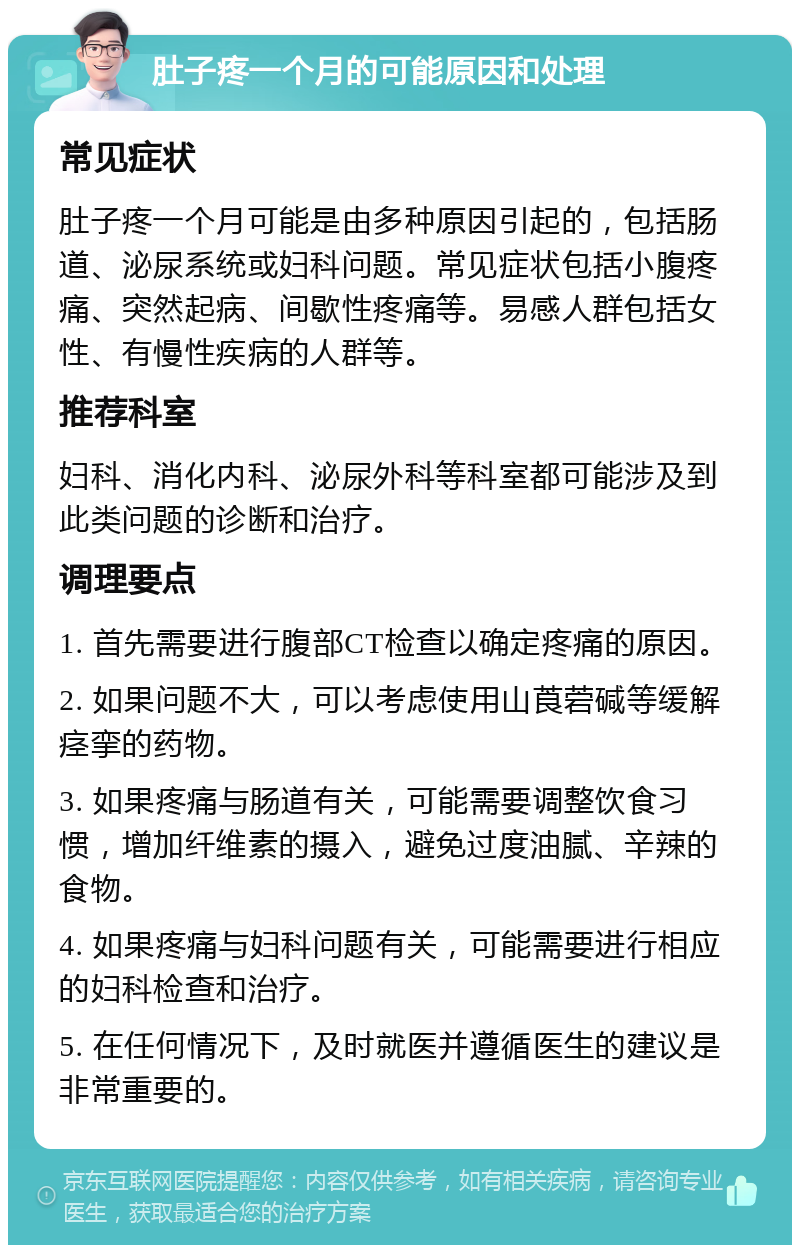 肚子疼一个月的可能原因和处理 常见症状 肚子疼一个月可能是由多种原因引起的，包括肠道、泌尿系统或妇科问题。常见症状包括小腹疼痛、突然起病、间歇性疼痛等。易感人群包括女性、有慢性疾病的人群等。 推荐科室 妇科、消化内科、泌尿外科等科室都可能涉及到此类问题的诊断和治疗。 调理要点 1. 首先需要进行腹部CT检查以确定疼痛的原因。 2. 如果问题不大，可以考虑使用山莨菪碱等缓解痉挛的药物。 3. 如果疼痛与肠道有关，可能需要调整饮食习惯，增加纤维素的摄入，避免过度油腻、辛辣的食物。 4. 如果疼痛与妇科问题有关，可能需要进行相应的妇科检查和治疗。 5. 在任何情况下，及时就医并遵循医生的建议是非常重要的。