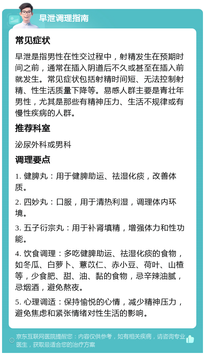 早泄调理指南 常见症状 早泄是指男性在性交过程中，射精发生在预期时间之前，通常在插入阴道后不久或甚至在插入前就发生。常见症状包括射精时间短、无法控制射精、性生活质量下降等。易感人群主要是青壮年男性，尤其是那些有精神压力、生活不规律或有慢性疾病的人群。 推荐科室 泌尿外科或男科 调理要点 1. 健脾丸：用于健脾助运、祛湿化痰，改善体质。 2. 四妙丸：口服，用于清热利湿，调理体内环境。 3. 五子衍宗丸：用于补肾填精，增强体力和性功能。 4. 饮食调理：多吃健脾助运、祛湿化痰的食物，如冬瓜、白萝卜、薏苡仁、赤小豆、荷叶、山楂等，少食肥、甜、油、黏的食物，忌辛辣油腻，忌烟酒，避免熬夜。 5. 心理调适：保持愉悦的心情，减少精神压力，避免焦虑和紧张情绪对性生活的影响。