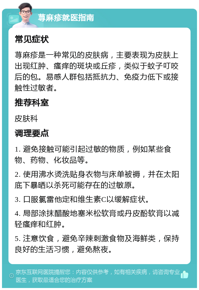 荨麻疹就医指南 常见症状 荨麻疹是一种常见的皮肤病，主要表现为皮肤上出现红肿、瘙痒的斑块或丘疹，类似于蚊子叮咬后的包。易感人群包括抵抗力、免疫力低下或接触性过敏者。 推荐科室 皮肤科 调理要点 1. 避免接触可能引起过敏的物质，例如某些食物、药物、化妆品等。 2. 使用沸水烫洗贴身衣物与床单被褥，并在太阳底下暴晒以杀死可能存在的过敏原。 3. 口服氯雷他定和维生素C以缓解症状。 4. 局部涂抹醋酸地塞米松软膏或丹皮酚软膏以减轻瘙痒和红肿。 5. 注意饮食，避免辛辣刺激食物及海鲜类，保持良好的生活习惯，避免熬夜。