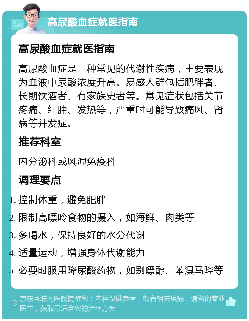 高尿酸血症就医指南 高尿酸血症就医指南 高尿酸血症是一种常见的代谢性疾病，主要表现为血液中尿酸浓度升高。易感人群包括肥胖者、长期饮酒者、有家族史者等。常见症状包括关节疼痛、红肿、发热等，严重时可能导致痛风、肾病等并发症。 推荐科室 内分泌科或风湿免疫科 调理要点 控制体重，避免肥胖 限制高嘌呤食物的摄入，如海鲜、肉类等 多喝水，保持良好的水分代谢 适量运动，增强身体代谢能力 必要时服用降尿酸药物，如别嘌醇、苯溴马隆等