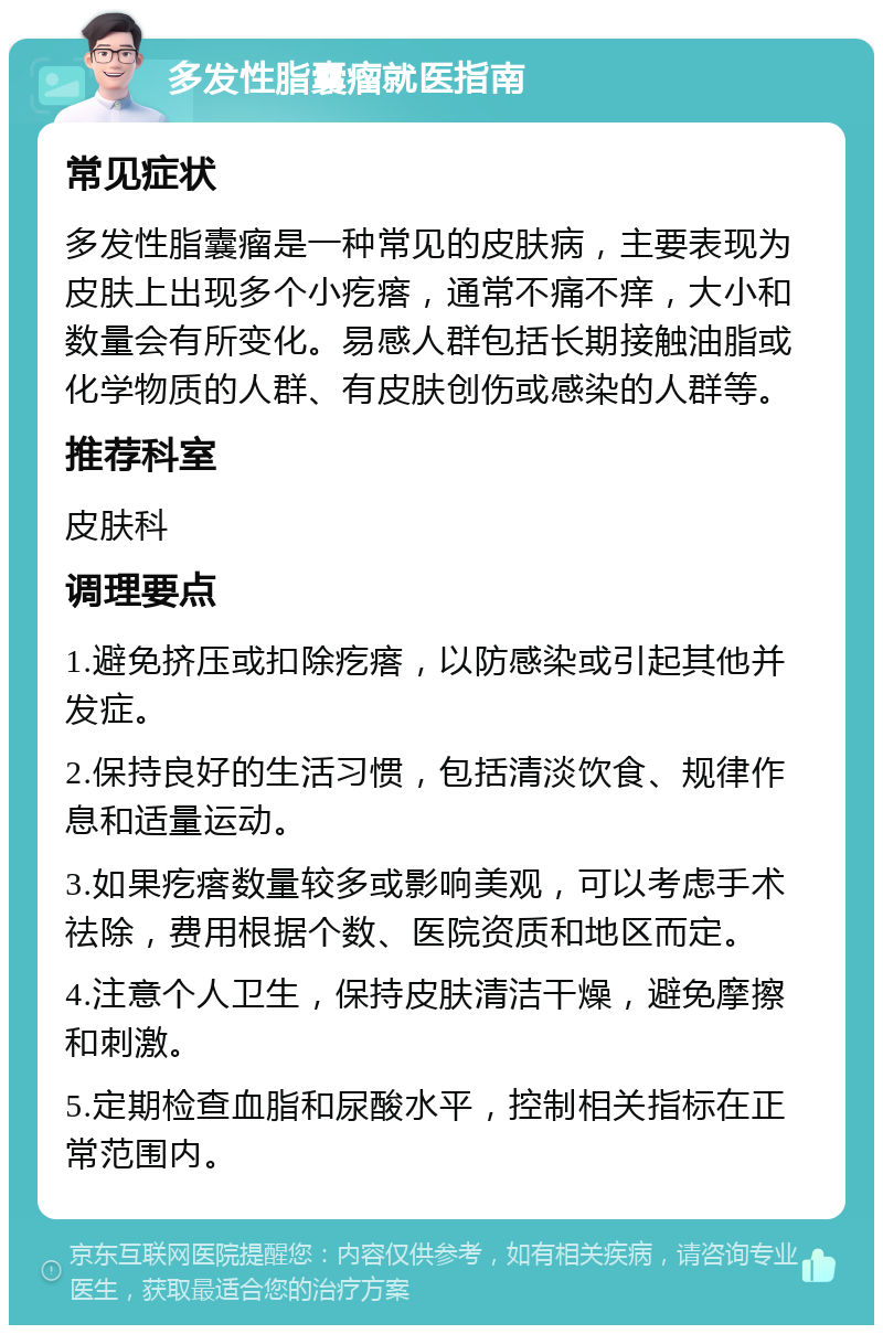 多发性脂囊瘤就医指南 常见症状 多发性脂囊瘤是一种常见的皮肤病，主要表现为皮肤上出现多个小疙瘩，通常不痛不痒，大小和数量会有所变化。易感人群包括长期接触油脂或化学物质的人群、有皮肤创伤或感染的人群等。 推荐科室 皮肤科 调理要点 1.避免挤压或扣除疙瘩，以防感染或引起其他并发症。 2.保持良好的生活习惯，包括清淡饮食、规律作息和适量运动。 3.如果疙瘩数量较多或影响美观，可以考虑手术祛除，费用根据个数、医院资质和地区而定。 4.注意个人卫生，保持皮肤清洁干燥，避免摩擦和刺激。 5.定期检查血脂和尿酸水平，控制相关指标在正常范围内。