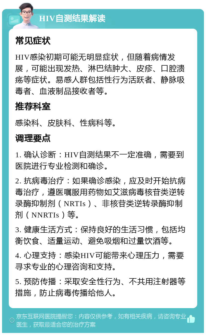 HIV自测结果解读 常见症状 HIV感染初期可能无明显症状，但随着病情发展，可能出现发热、淋巴结肿大、皮疹、口腔溃疡等症状。易感人群包括性行为活跃者、静脉吸毒者、血液制品接收者等。 推荐科室 感染科、皮肤科、性病科等。 调理要点 1. 确认诊断：HIV自测结果不一定准确，需要到医院进行专业检测和确诊。 2. 抗病毒治疗：如果确诊感染，应及时开始抗病毒治疗，遵医嘱服用药物如艾滋病毒核苷类逆转录酶抑制剂（NRTIs）、非核苷类逆转录酶抑制剂（NNRTIs）等。 3. 健康生活方式：保持良好的生活习惯，包括均衡饮食、适量运动、避免吸烟和过量饮酒等。 4. 心理支持：感染HIV可能带来心理压力，需要寻求专业的心理咨询和支持。 5. 预防传播：采取安全性行为、不共用注射器等措施，防止病毒传播给他人。