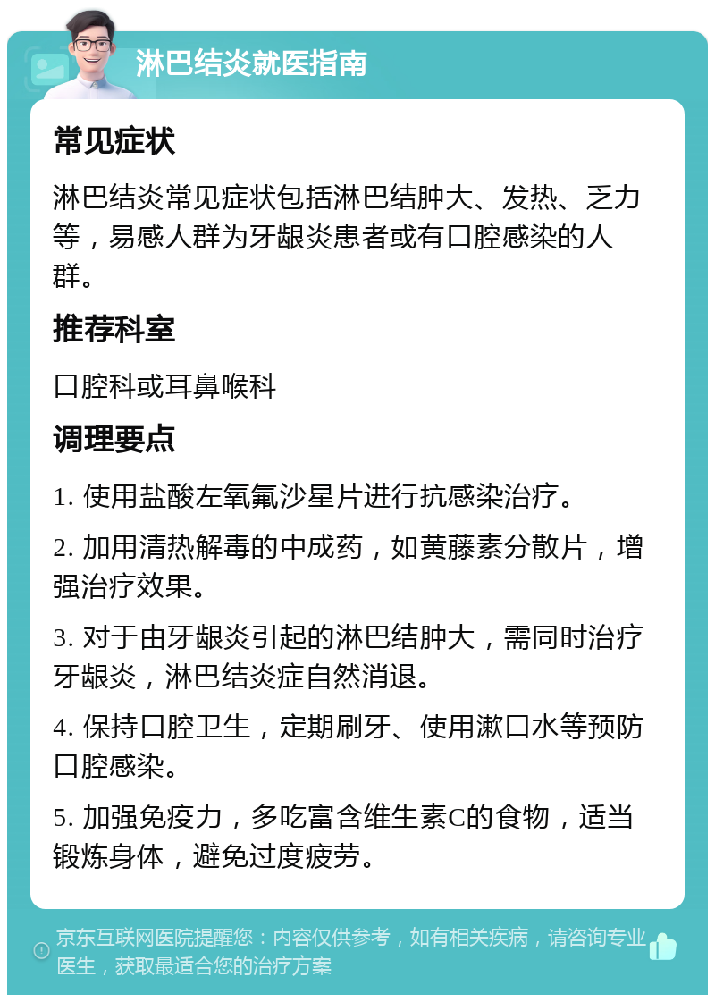 淋巴结炎就医指南 常见症状 淋巴结炎常见症状包括淋巴结肿大、发热、乏力等，易感人群为牙龈炎患者或有口腔感染的人群。 推荐科室 口腔科或耳鼻喉科 调理要点 1. 使用盐酸左氧氟沙星片进行抗感染治疗。 2. 加用清热解毒的中成药，如黄藤素分散片，增强治疗效果。 3. 对于由牙龈炎引起的淋巴结肿大，需同时治疗牙龈炎，淋巴结炎症自然消退。 4. 保持口腔卫生，定期刷牙、使用漱口水等预防口腔感染。 5. 加强免疫力，多吃富含维生素C的食物，适当锻炼身体，避免过度疲劳。