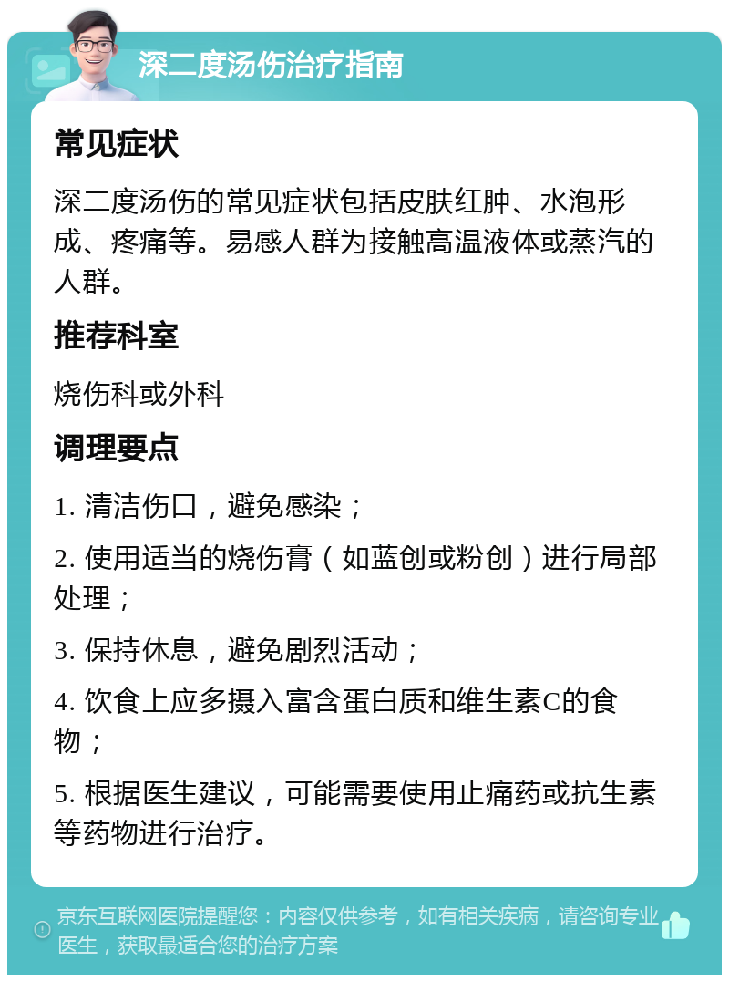 深二度汤伤治疗指南 常见症状 深二度汤伤的常见症状包括皮肤红肿、水泡形成、疼痛等。易感人群为接触高温液体或蒸汽的人群。 推荐科室 烧伤科或外科 调理要点 1. 清洁伤口，避免感染； 2. 使用适当的烧伤膏（如蓝创或粉创）进行局部处理； 3. 保持休息，避免剧烈活动； 4. 饮食上应多摄入富含蛋白质和维生素C的食物； 5. 根据医生建议，可能需要使用止痛药或抗生素等药物进行治疗。