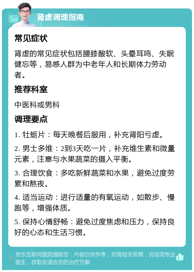 肾虚调理指南 常见症状 肾虚的常见症状包括腰膝酸软、头晕耳鸣、失眠健忘等，易感人群为中老年人和长期体力劳动者。 推荐科室 中医科或男科 调理要点 1. 牡蛎片：每天晚餐后服用，补充肾阳亏虚。 2. 男士多维：2到3天吃一片，补充维生素和微量元素，注意与水果蔬菜的摄入平衡。 3. 合理饮食：多吃新鲜蔬菜和水果，避免过度劳累和熬夜。 4. 适当运动：进行适量的有氧运动，如散步、慢跑等，增强体质。 5. 保持心情舒畅：避免过度焦虑和压力，保持良好的心态和生活习惯。