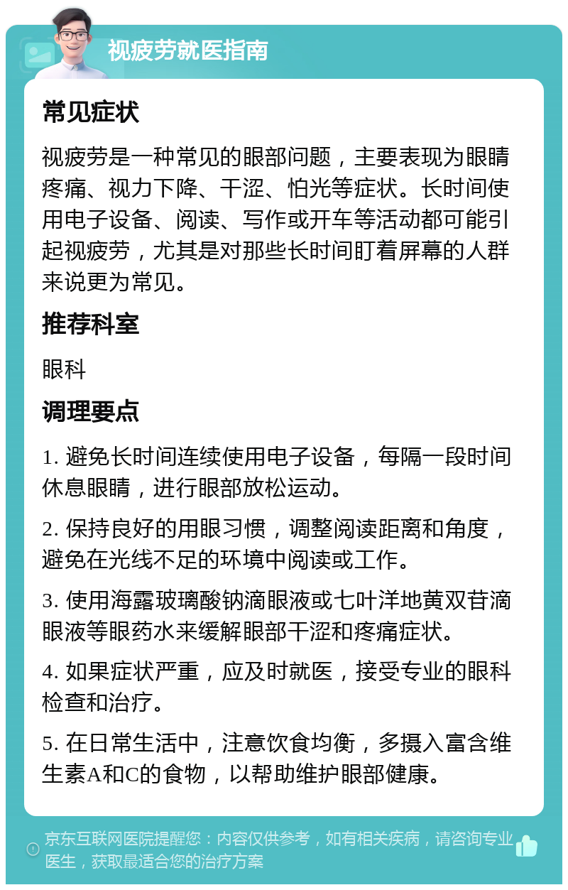 视疲劳就医指南 常见症状 视疲劳是一种常见的眼部问题，主要表现为眼睛疼痛、视力下降、干涩、怕光等症状。长时间使用电子设备、阅读、写作或开车等活动都可能引起视疲劳，尤其是对那些长时间盯着屏幕的人群来说更为常见。 推荐科室 眼科 调理要点 1. 避免长时间连续使用电子设备，每隔一段时间休息眼睛，进行眼部放松运动。 2. 保持良好的用眼习惯，调整阅读距离和角度，避免在光线不足的环境中阅读或工作。 3. 使用海露玻璃酸钠滴眼液或七叶洋地黄双苷滴眼液等眼药水来缓解眼部干涩和疼痛症状。 4. 如果症状严重，应及时就医，接受专业的眼科检查和治疗。 5. 在日常生活中，注意饮食均衡，多摄入富含维生素A和C的食物，以帮助维护眼部健康。