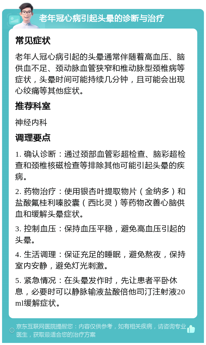 老年冠心病引起头晕的诊断与治疗 常见症状 老年人冠心病引起的头晕通常伴随着高血压、脑供血不足、颈动脉血管狭窄和椎动脉型颈椎病等症状，头晕时间可能持续几分钟，且可能会出现心绞痛等其他症状。 推荐科室 神经内科 调理要点 1. 确认诊断：通过颈部血管彩超检查、脑彩超检查和颈椎核磁检查等排除其他可能引起头晕的疾病。 2. 药物治疗：使用银杏叶提取物片（金纳多）和盐酸氟桂利嗪胶囊（西比灵）等药物改善心脑供血和缓解头晕症状。 3. 控制血压：保持血压平稳，避免高血压引起的头晕。 4. 生活调理：保证充足的睡眠，避免熬夜，保持室内安静，避免灯光刺激。 5. 紧急情况：在头晕发作时，先让患者平卧休息，必要时可以静脉输液盐酸倍他司汀注射液20ml缓解症状。