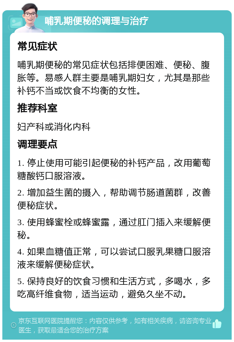 哺乳期便秘的调理与治疗 常见症状 哺乳期便秘的常见症状包括排便困难、便秘、腹胀等。易感人群主要是哺乳期妇女，尤其是那些补钙不当或饮食不均衡的女性。 推荐科室 妇产科或消化内科 调理要点 1. 停止使用可能引起便秘的补钙产品，改用葡萄糖酸钙口服溶液。 2. 增加益生菌的摄入，帮助调节肠道菌群，改善便秘症状。 3. 使用蜂蜜栓或蜂蜜露，通过肛门插入来缓解便秘。 4. 如果血糖值正常，可以尝试口服乳果糖口服溶液来缓解便秘症状。 5. 保持良好的饮食习惯和生活方式，多喝水，多吃高纤维食物，适当运动，避免久坐不动。