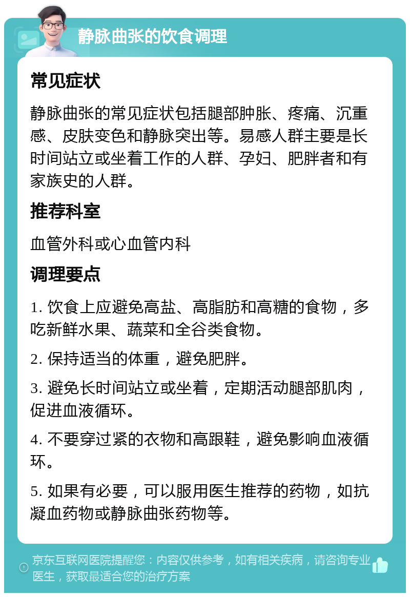 静脉曲张的饮食调理 常见症状 静脉曲张的常见症状包括腿部肿胀、疼痛、沉重感、皮肤变色和静脉突出等。易感人群主要是长时间站立或坐着工作的人群、孕妇、肥胖者和有家族史的人群。 推荐科室 血管外科或心血管内科 调理要点 1. 饮食上应避免高盐、高脂肪和高糖的食物，多吃新鲜水果、蔬菜和全谷类食物。 2. 保持适当的体重，避免肥胖。 3. 避免长时间站立或坐着，定期活动腿部肌肉，促进血液循环。 4. 不要穿过紧的衣物和高跟鞋，避免影响血液循环。 5. 如果有必要，可以服用医生推荐的药物，如抗凝血药物或静脉曲张药物等。