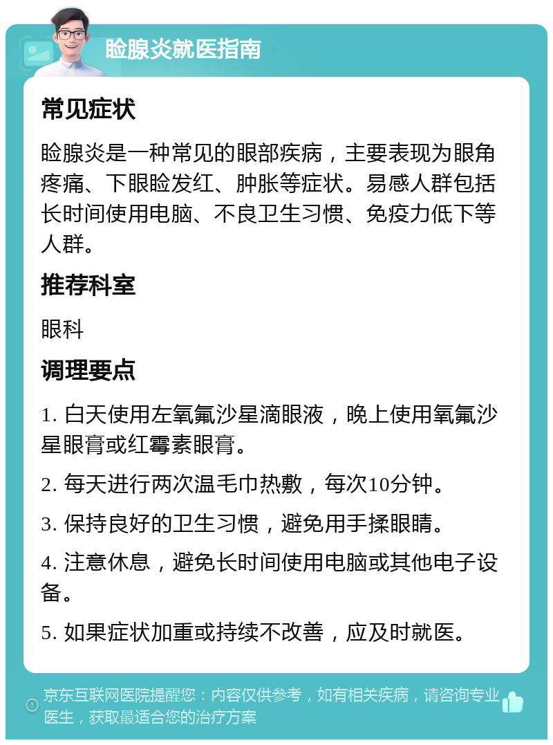 睑腺炎就医指南 常见症状 睑腺炎是一种常见的眼部疾病，主要表现为眼角疼痛、下眼睑发红、肿胀等症状。易感人群包括长时间使用电脑、不良卫生习惯、免疫力低下等人群。 推荐科室 眼科 调理要点 1. 白天使用左氧氟沙星滴眼液，晚上使用氧氟沙星眼膏或红霉素眼膏。 2. 每天进行两次温毛巾热敷，每次10分钟。 3. 保持良好的卫生习惯，避免用手揉眼睛。 4. 注意休息，避免长时间使用电脑或其他电子设备。 5. 如果症状加重或持续不改善，应及时就医。