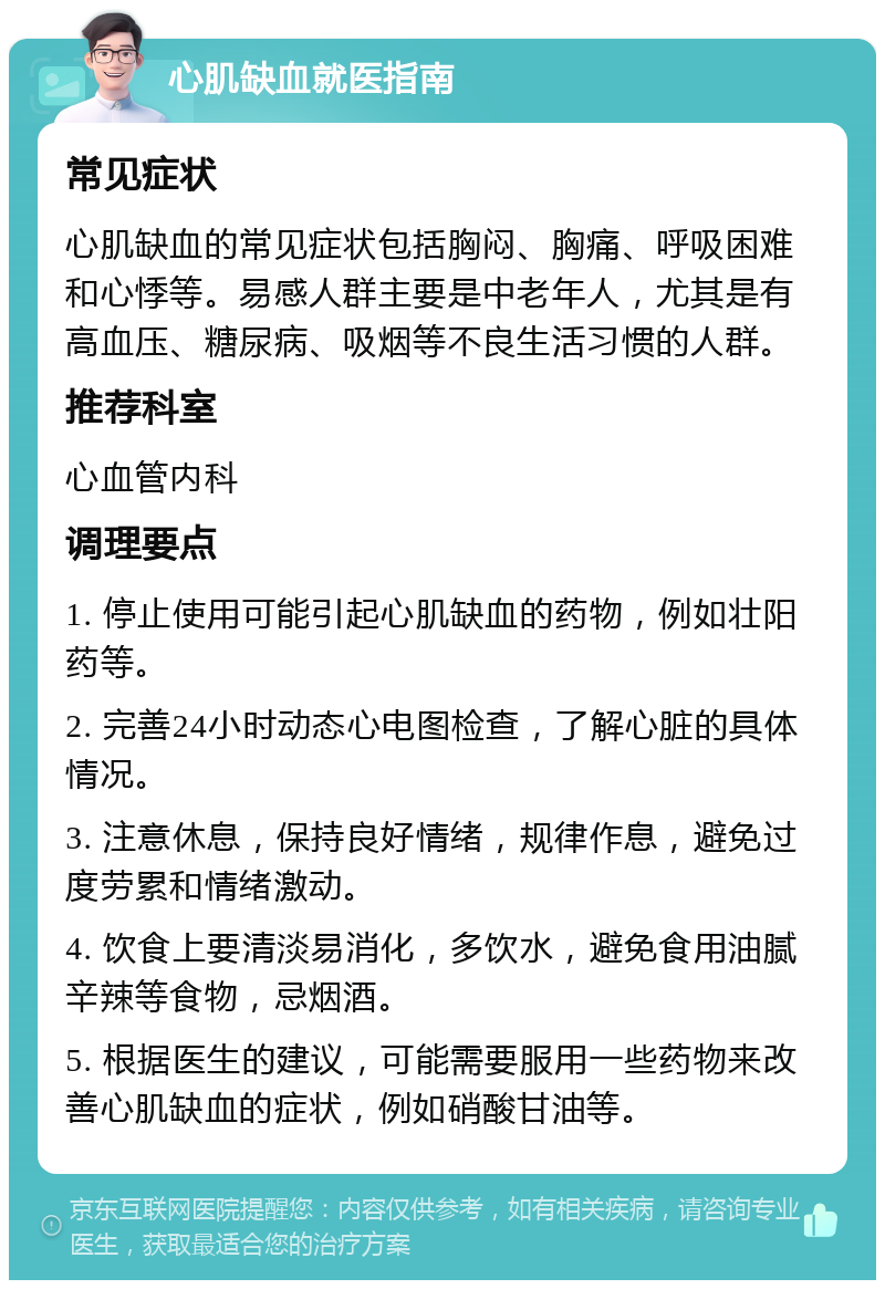 心肌缺血就医指南 常见症状 心肌缺血的常见症状包括胸闷、胸痛、呼吸困难和心悸等。易感人群主要是中老年人，尤其是有高血压、糖尿病、吸烟等不良生活习惯的人群。 推荐科室 心血管内科 调理要点 1. 停止使用可能引起心肌缺血的药物，例如壮阳药等。 2. 完善24小时动态心电图检查，了解心脏的具体情况。 3. 注意休息，保持良好情绪，规律作息，避免过度劳累和情绪激动。 4. 饮食上要清淡易消化，多饮水，避免食用油腻辛辣等食物，忌烟酒。 5. 根据医生的建议，可能需要服用一些药物来改善心肌缺血的症状，例如硝酸甘油等。