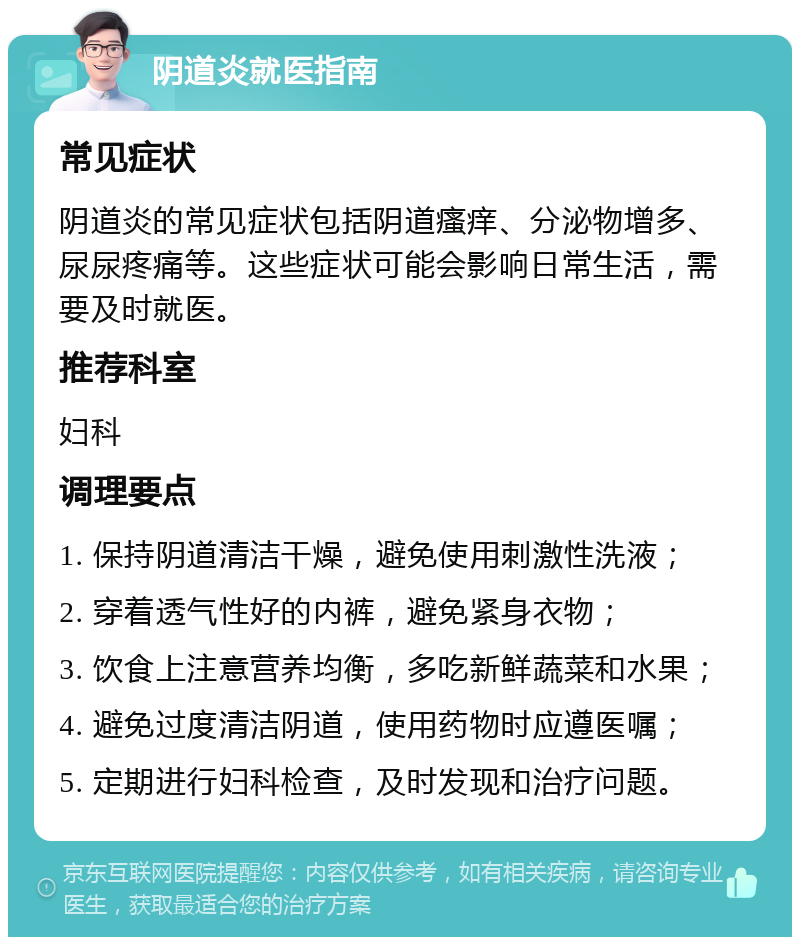 阴道炎就医指南 常见症状 阴道炎的常见症状包括阴道瘙痒、分泌物增多、尿尿疼痛等。这些症状可能会影响日常生活，需要及时就医。 推荐科室 妇科 调理要点 1. 保持阴道清洁干燥，避免使用刺激性洗液； 2. 穿着透气性好的内裤，避免紧身衣物； 3. 饮食上注意营养均衡，多吃新鲜蔬菜和水果； 4. 避免过度清洁阴道，使用药物时应遵医嘱； 5. 定期进行妇科检查，及时发现和治疗问题。