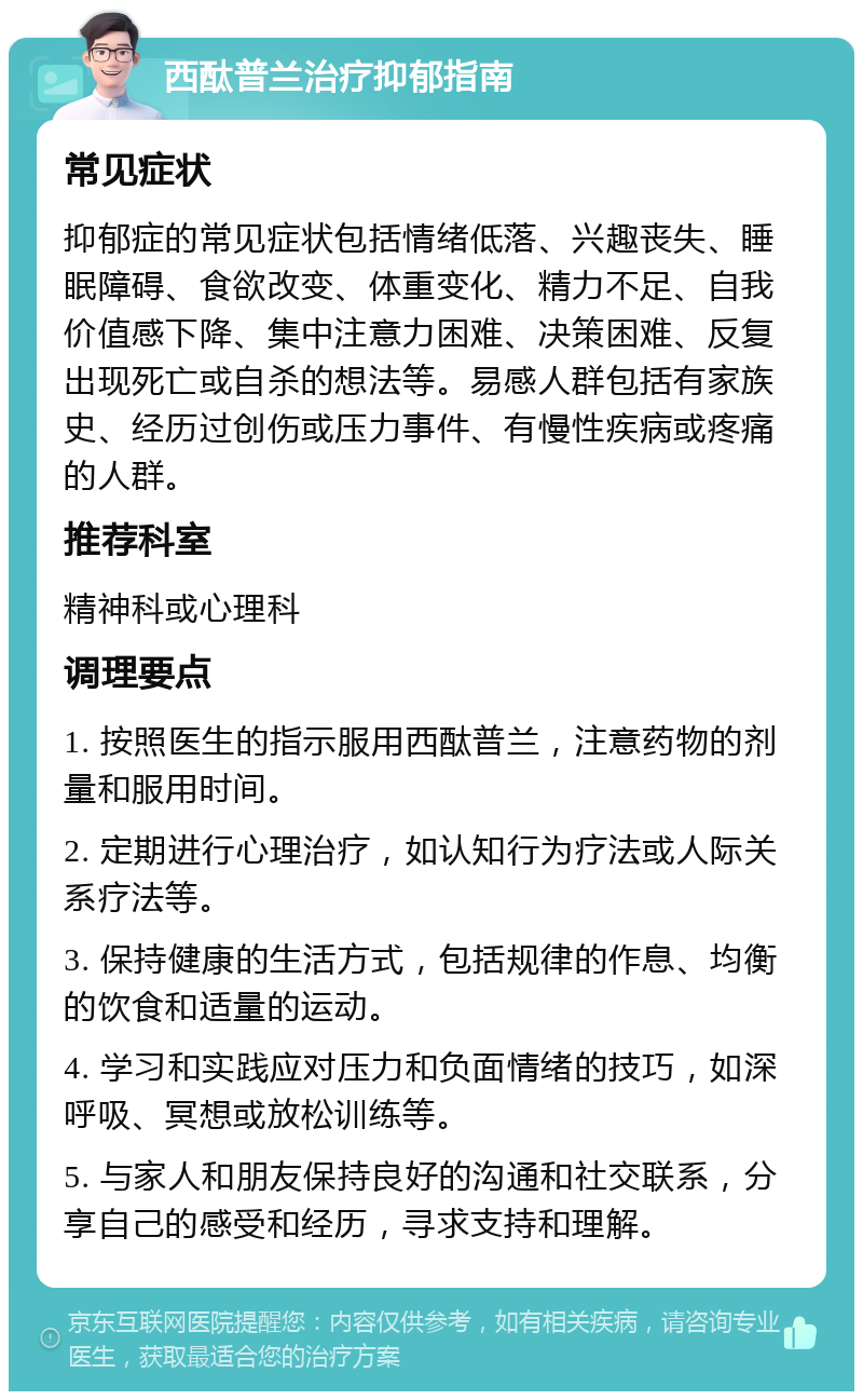 西酞普兰治疗抑郁指南 常见症状 抑郁症的常见症状包括情绪低落、兴趣丧失、睡眠障碍、食欲改变、体重变化、精力不足、自我价值感下降、集中注意力困难、决策困难、反复出现死亡或自杀的想法等。易感人群包括有家族史、经历过创伤或压力事件、有慢性疾病或疼痛的人群。 推荐科室 精神科或心理科 调理要点 1. 按照医生的指示服用西酞普兰，注意药物的剂量和服用时间。 2. 定期进行心理治疗，如认知行为疗法或人际关系疗法等。 3. 保持健康的生活方式，包括规律的作息、均衡的饮食和适量的运动。 4. 学习和实践应对压力和负面情绪的技巧，如深呼吸、冥想或放松训练等。 5. 与家人和朋友保持良好的沟通和社交联系，分享自己的感受和经历，寻求支持和理解。