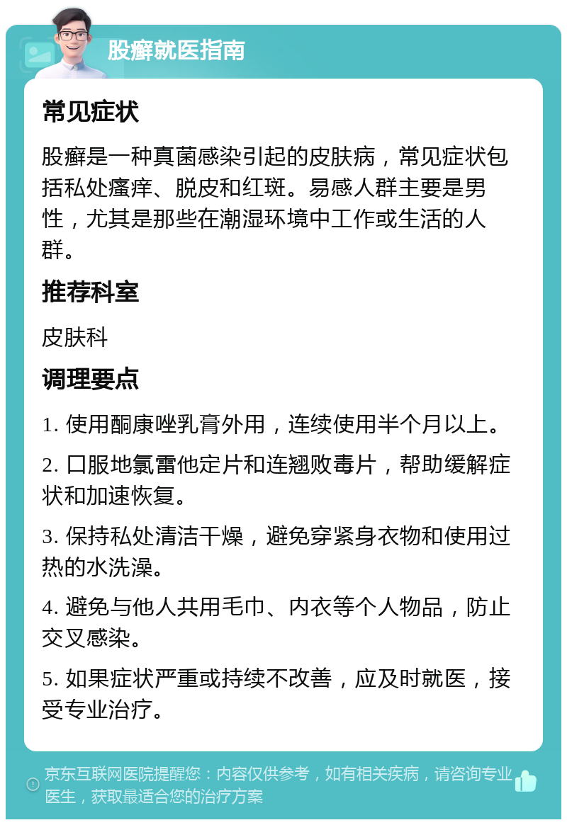 股癣就医指南 常见症状 股癣是一种真菌感染引起的皮肤病，常见症状包括私处瘙痒、脱皮和红斑。易感人群主要是男性，尤其是那些在潮湿环境中工作或生活的人群。 推荐科室 皮肤科 调理要点 1. 使用酮康唑乳膏外用，连续使用半个月以上。 2. 口服地氯雷他定片和连翘败毒片，帮助缓解症状和加速恢复。 3. 保持私处清洁干燥，避免穿紧身衣物和使用过热的水洗澡。 4. 避免与他人共用毛巾、内衣等个人物品，防止交叉感染。 5. 如果症状严重或持续不改善，应及时就医，接受专业治疗。