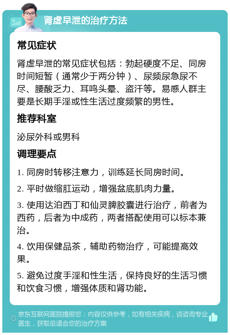 肾虚早泄的治疗方法 常见症状 肾虚早泄的常见症状包括：勃起硬度不足、同房时间短暂（通常少于两分钟）、尿频尿急尿不尽、腰酸乏力、耳鸣头晕、盗汗等。易感人群主要是长期手淫或性生活过度频繁的男性。 推荐科室 泌尿外科或男科 调理要点 1. 同房时转移注意力，训练延长同房时间。 2. 平时做缩肛运动，增强盆底肌肉力量。 3. 使用达泊西丁和仙灵脾胶囊进行治疗，前者为西药，后者为中成药，两者搭配使用可以标本兼治。 4. 饮用保健品茶，辅助药物治疗，可能提高效果。 5. 避免过度手淫和性生活，保持良好的生活习惯和饮食习惯，增强体质和肾功能。