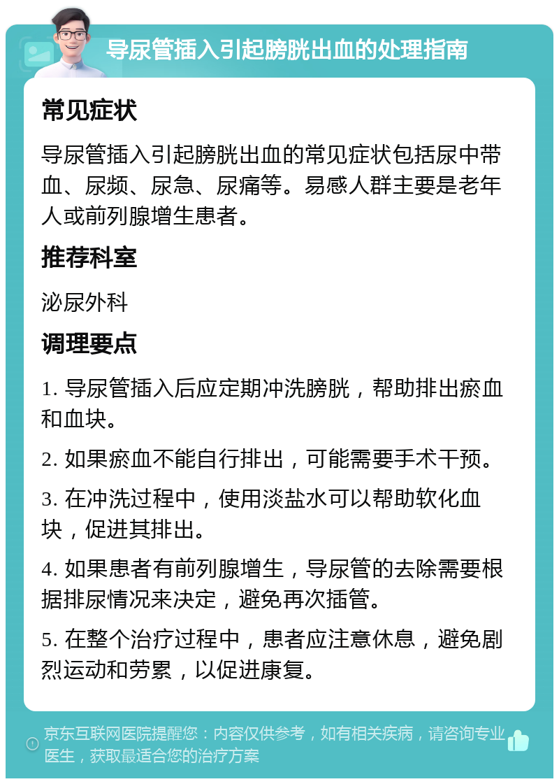 导尿管插入引起膀胱出血的处理指南 常见症状 导尿管插入引起膀胱出血的常见症状包括尿中带血、尿频、尿急、尿痛等。易感人群主要是老年人或前列腺增生患者。 推荐科室 泌尿外科 调理要点 1. 导尿管插入后应定期冲洗膀胱，帮助排出瘀血和血块。 2. 如果瘀血不能自行排出，可能需要手术干预。 3. 在冲洗过程中，使用淡盐水可以帮助软化血块，促进其排出。 4. 如果患者有前列腺增生，导尿管的去除需要根据排尿情况来决定，避免再次插管。 5. 在整个治疗过程中，患者应注意休息，避免剧烈运动和劳累，以促进康复。