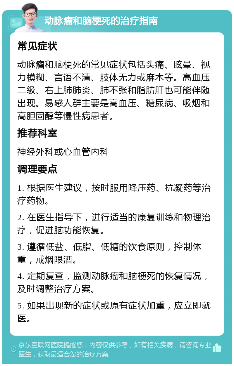 动脉瘤和脑梗死的治疗指南 常见症状 动脉瘤和脑梗死的常见症状包括头痛、眩晕、视力模糊、言语不清、肢体无力或麻木等。高血压二级、右上肺肺炎、肺不张和脂肪肝也可能伴随出现。易感人群主要是高血压、糖尿病、吸烟和高胆固醇等慢性病患者。 推荐科室 神经外科或心血管内科 调理要点 1. 根据医生建议，按时服用降压药、抗凝药等治疗药物。 2. 在医生指导下，进行适当的康复训练和物理治疗，促进脑功能恢复。 3. 遵循低盐、低脂、低糖的饮食原则，控制体重，戒烟限酒。 4. 定期复查，监测动脉瘤和脑梗死的恢复情况，及时调整治疗方案。 5. 如果出现新的症状或原有症状加重，应立即就医。