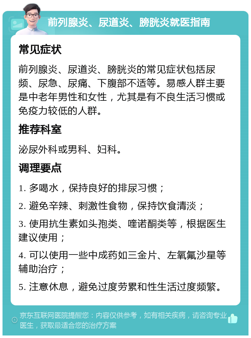 前列腺炎、尿道炎、膀胱炎就医指南 常见症状 前列腺炎、尿道炎、膀胱炎的常见症状包括尿频、尿急、尿痛、下腹部不适等。易感人群主要是中老年男性和女性，尤其是有不良生活习惯或免疫力较低的人群。 推荐科室 泌尿外科或男科、妇科。 调理要点 1. 多喝水，保持良好的排尿习惯； 2. 避免辛辣、刺激性食物，保持饮食清淡； 3. 使用抗生素如头孢类、喹诺酮类等，根据医生建议使用； 4. 可以使用一些中成药如三金片、左氧氟沙星等辅助治疗； 5. 注意休息，避免过度劳累和性生活过度频繁。