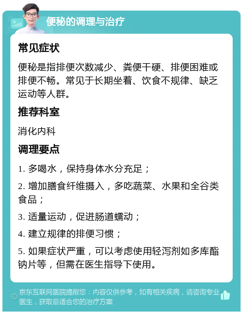 便秘的调理与治疗 常见症状 便秘是指排便次数减少、粪便干硬、排便困难或排便不畅。常见于长期坐着、饮食不规律、缺乏运动等人群。 推荐科室 消化内科 调理要点 1. 多喝水，保持身体水分充足； 2. 增加膳食纤维摄入，多吃蔬菜、水果和全谷类食品； 3. 适量运动，促进肠道蠕动； 4. 建立规律的排便习惯； 5. 如果症状严重，可以考虑使用轻泻剂如多库酯钠片等，但需在医生指导下使用。