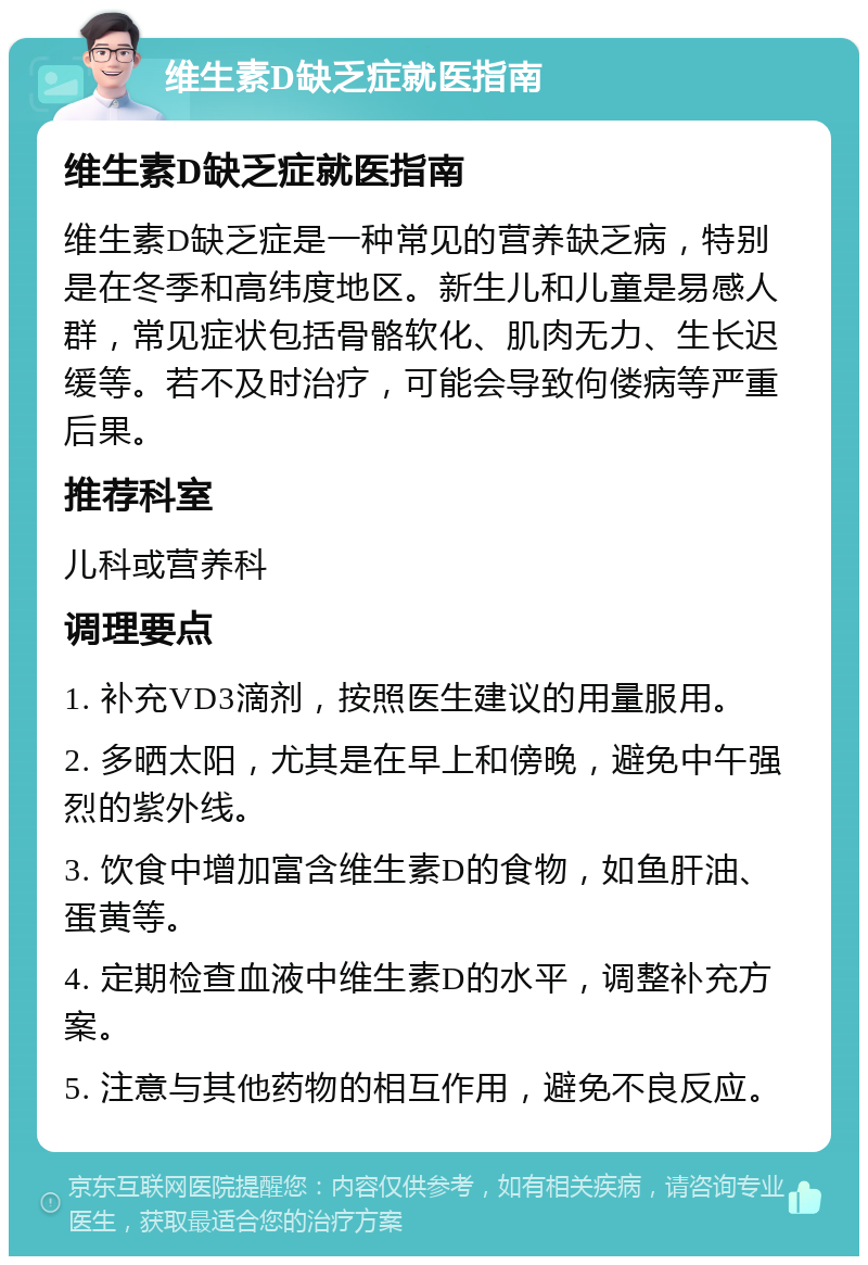 维生素D缺乏症就医指南 维生素D缺乏症就医指南 维生素D缺乏症是一种常见的营养缺乏病，特别是在冬季和高纬度地区。新生儿和儿童是易感人群，常见症状包括骨骼软化、肌肉无力、生长迟缓等。若不及时治疗，可能会导致佝偻病等严重后果。 推荐科室 儿科或营养科 调理要点 1. 补充VD3滴剂，按照医生建议的用量服用。 2. 多晒太阳，尤其是在早上和傍晚，避免中午强烈的紫外线。 3. 饮食中增加富含维生素D的食物，如鱼肝油、蛋黄等。 4. 定期检查血液中维生素D的水平，调整补充方案。 5. 注意与其他药物的相互作用，避免不良反应。