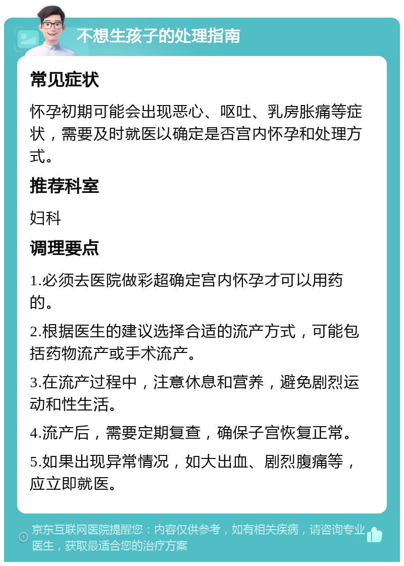 不想生孩子的处理指南 常见症状 怀孕初期可能会出现恶心、呕吐、乳房胀痛等症状，需要及时就医以确定是否宫内怀孕和处理方式。 推荐科室 妇科 调理要点 1.必须去医院做彩超确定宫内怀孕才可以用药的。 2.根据医生的建议选择合适的流产方式，可能包括药物流产或手术流产。 3.在流产过程中，注意休息和营养，避免剧烈运动和性生活。 4.流产后，需要定期复查，确保子宫恢复正常。 5.如果出现异常情况，如大出血、剧烈腹痛等，应立即就医。