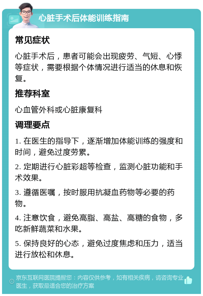 心脏手术后体能训练指南 常见症状 心脏手术后，患者可能会出现疲劳、气短、心悸等症状，需要根据个体情况进行适当的休息和恢复。 推荐科室 心血管外科或心脏康复科 调理要点 1. 在医生的指导下，逐渐增加体能训练的强度和时间，避免过度劳累。 2. 定期进行心脏彩超等检查，监测心脏功能和手术效果。 3. 遵循医嘱，按时服用抗凝血药物等必要的药物。 4. 注意饮食，避免高脂、高盐、高糖的食物，多吃新鲜蔬菜和水果。 5. 保持良好的心态，避免过度焦虑和压力，适当进行放松和休息。